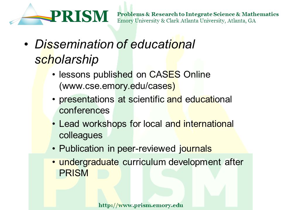 PRISM Problems & Research to Integrate Science & Mathematics Emory University & Clark Atlanta University, Atlanta, GA   Dissemination of educational scholarship lessons published on CASES Online (  presentations at scientific and educational conferences Lead workshops for local and international colleagues Publication in peer-reviewed journals undergraduate curriculum development after PRISM