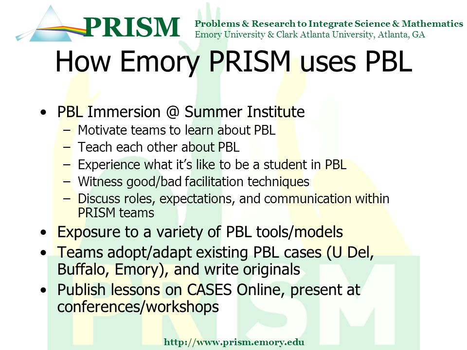 PRISM Problems & Research to Integrate Science & Mathematics Emory University & Clark Atlanta University, Atlanta, GA   How Emory PRISM uses PBL PBL Summer Institute –Motivate teams to learn about PBL –Teach each other about PBL –Experience what it’s like to be a student in PBL –Witness good/bad facilitation techniques –Discuss roles, expectations, and communication within PRISM teams Exposure to a variety of PBL tools/models Teams adopt/adapt existing PBL cases (U Del, Buffalo, Emory), and write originals Publish lessons on CASES Online, present at conferences/workshops