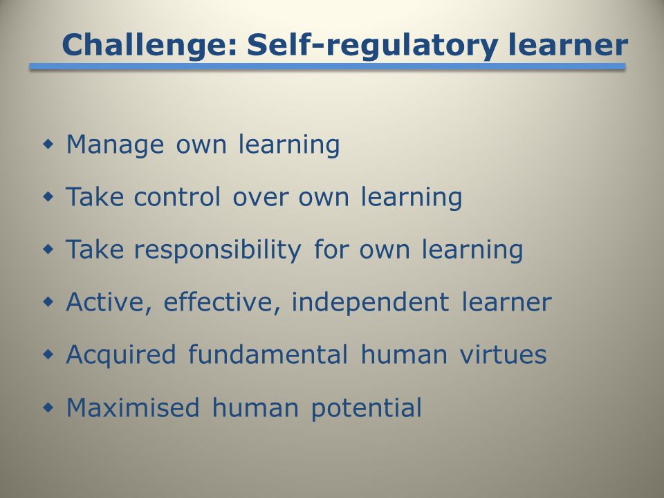  Manage own learning  Take control over own learning  Take responsibility for own learning  Active, effective, independent learner  Acquired fundamental human virtues  Maximised human potential Challenge: Self-regulatory learner