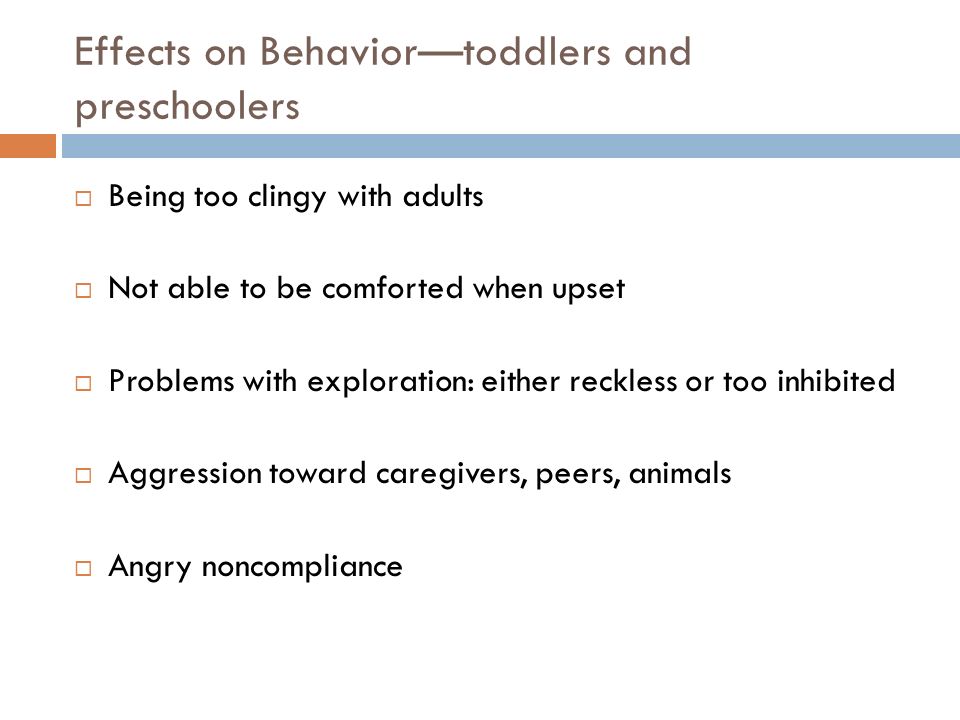Effects on Behavior—toddlers and preschoolers  Being too clingy with adults  Not able to be comforted when upset  Problems with exploration: either reckless or too inhibited  Aggression toward caregivers, peers, animals  Angry noncompliance