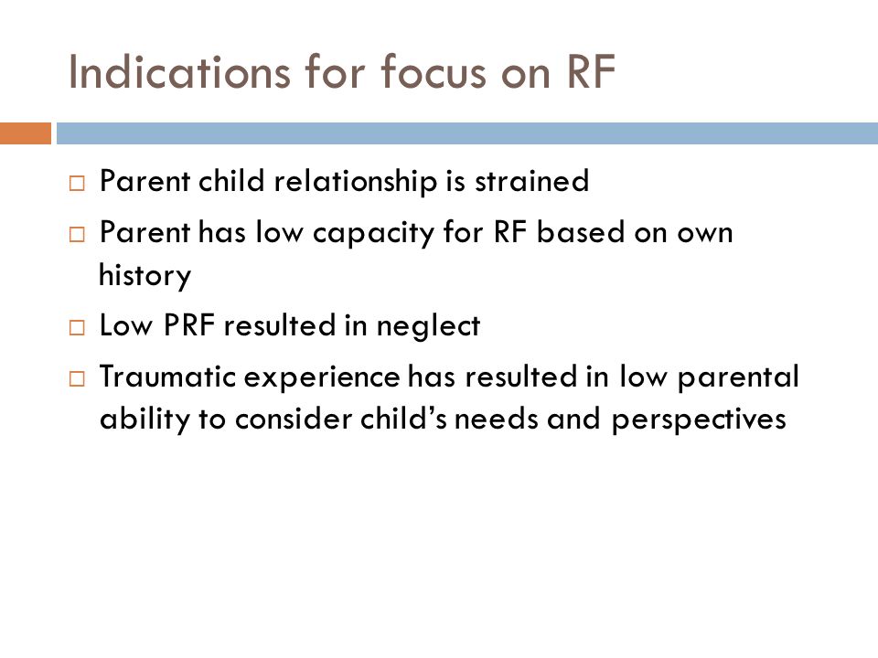 Indications for focus on RF  Parent child relationship is strained  Parent has low capacity for RF based on own history  Low PRF resulted in neglect  Traumatic experience has resulted in low parental ability to consider child’s needs and perspectives