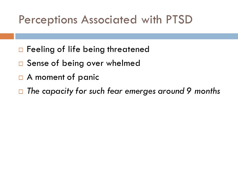 Perceptions Associated with PTSD  Feeling of life being threatened  Sense of being over whelmed  A moment of panic  The capacity for such fear emerges around 9 months