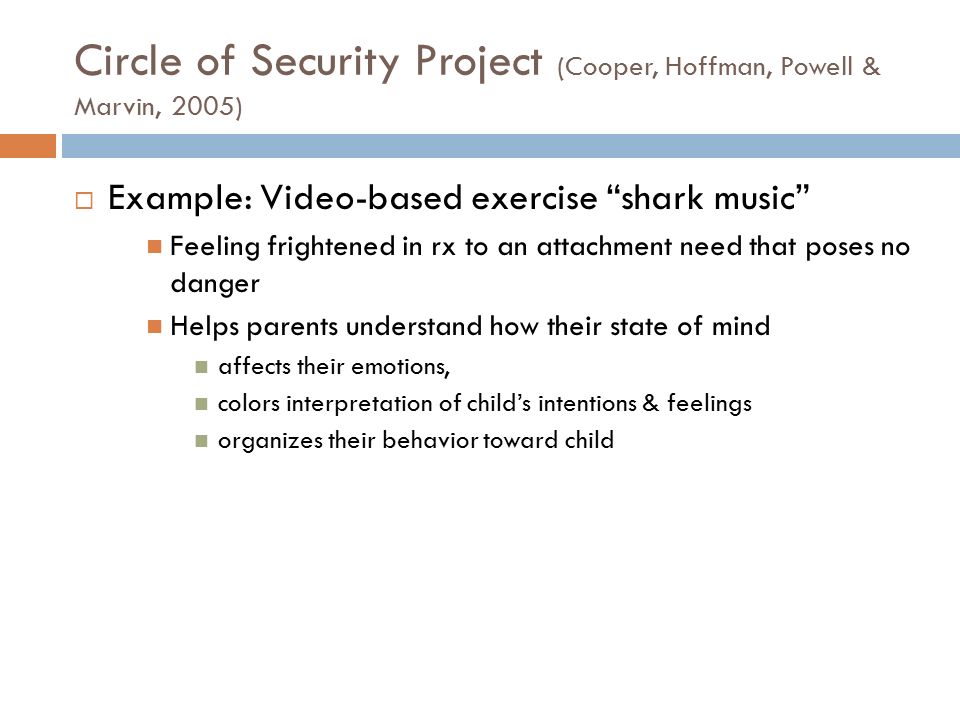 Circle of Security Project (Cooper, Hoffman, Powell & Marvin, 2005)  Example: Video-based exercise shark music Feeling frightened in rx to an attachment need that poses no danger Helps parents understand how their state of mind affects their emotions, colors interpretation of child’s intentions & feelings organizes their behavior toward child