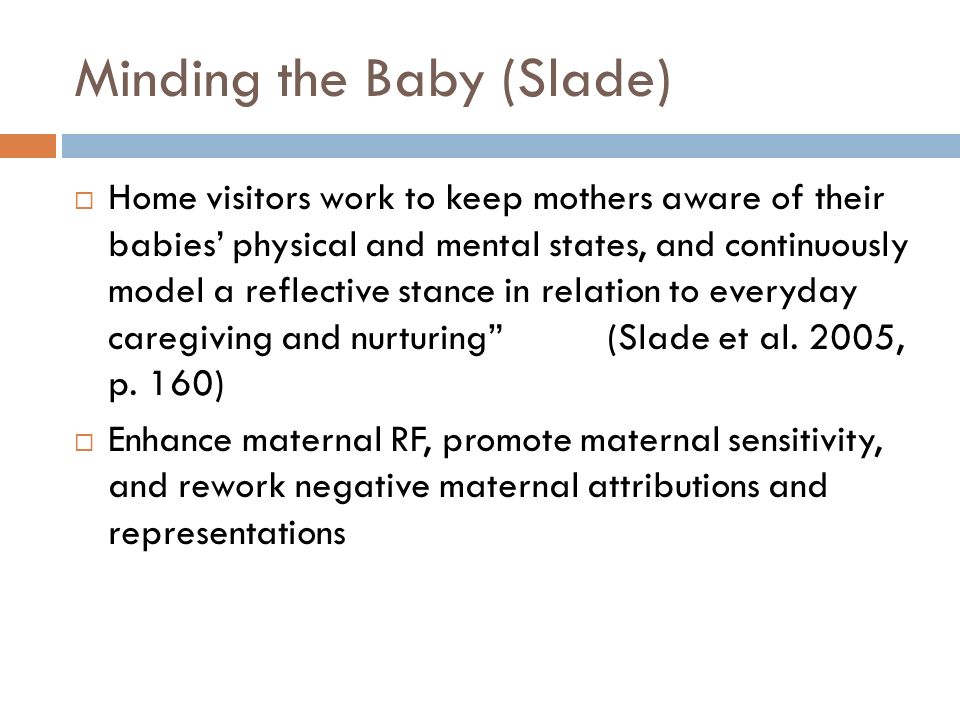 Minding the Baby (Slade)  Home visitors work to keep mothers aware of their babies’ physical and mental states, and continuously model a reflective stance in relation to everyday caregiving and nurturing (Slade et al.