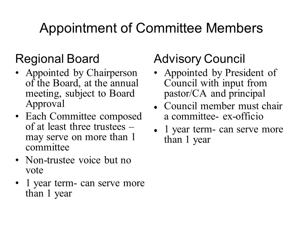 Appointment of Committee Members Regional Board Appointed by Chairperson of the Board, at the annual meeting, subject to Board Approval Each Committee composed of at least three trustees – may serve on more than 1 committee Non-trustee voice but no vote 1 year term- can serve more than 1 year Advisory Council Appointed by President of Council with input from pastor/CA and principal Council member must chair a committee- ex-officio 1 year term- can serve more than 1 year