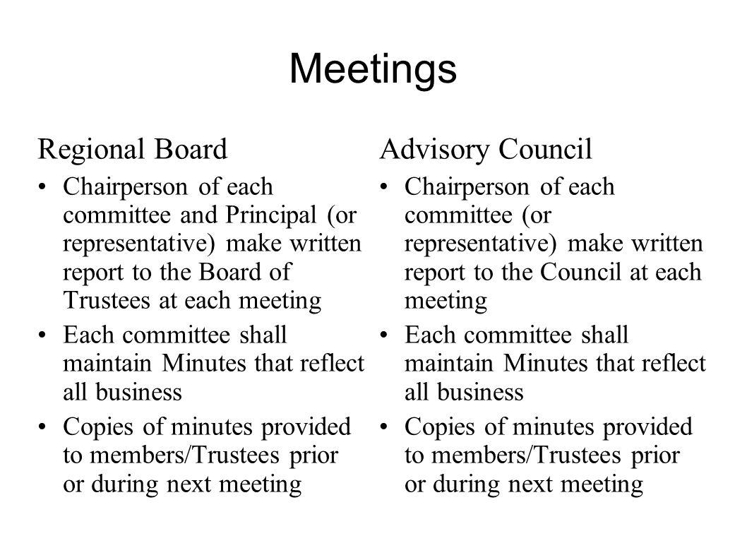 Meetings Regional Board Chairperson of each committee and Principal (or representative) make written report to the Board of Trustees at each meeting Each committee shall maintain Minutes that reflect all business Copies of minutes provided to members/Trustees prior or during next meeting Advisory Council Chairperson of each committee (or representative) make written report to the Council at each meeting Each committee shall maintain Minutes that reflect all business Copies of minutes provided to members/Trustees prior or during next meeting