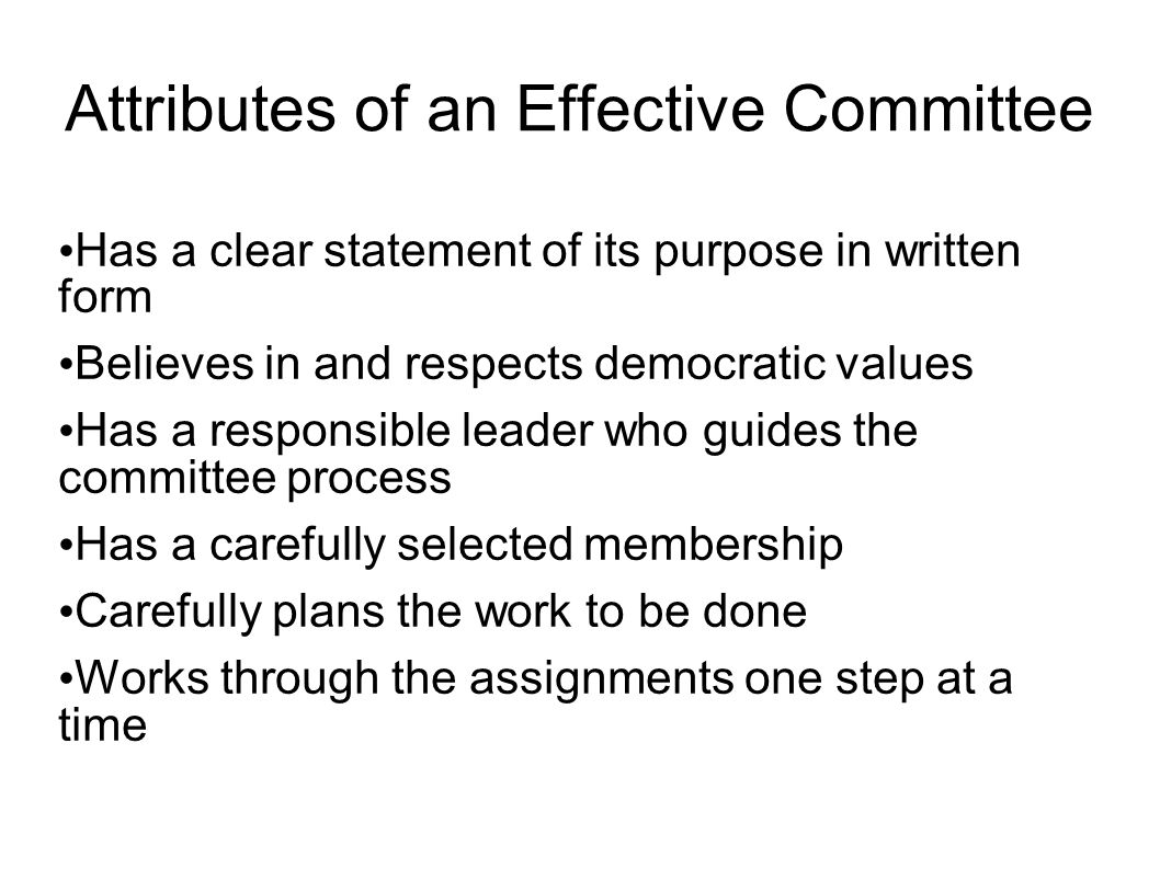 Attributes of an Effective Committee Has a clear statement of its purpose in written form Believes in and respects democratic values Has a responsible leader who guides the committee process Has a carefully selected membership Carefully plans the work to be done Works through the assignments one step at a time