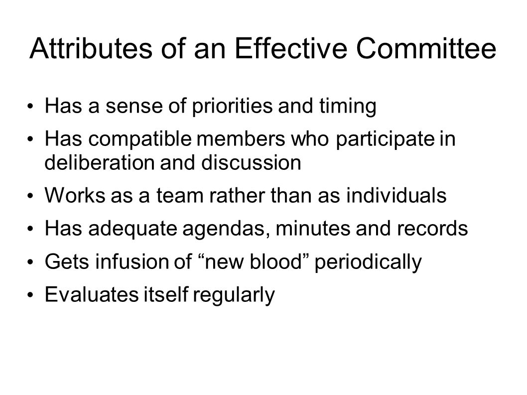 Attributes of an Effective Committee Has a sense of priorities and timing Has compatible members who participate in deliberation and discussion Works as a team rather than as individuals Has adequate agendas, minutes and records Gets infusion of new blood periodically Evaluates itself regularly
