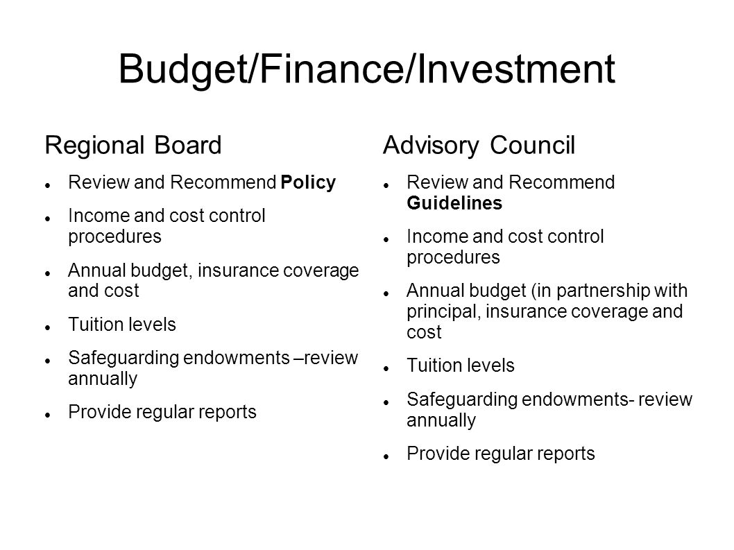 Budget/Finance/Investment Regional Board Review and Recommend Policy Income and cost control procedures Annual budget, insurance coverage and cost Tuition levels Safeguarding endowments –review annually Provide regular reports Advisory Council Review and Recommend Guidelines Income and cost control procedures Annual budget (in partnership with principal, insurance coverage and cost Tuition levels Safeguarding endowments- review annually Provide regular reports