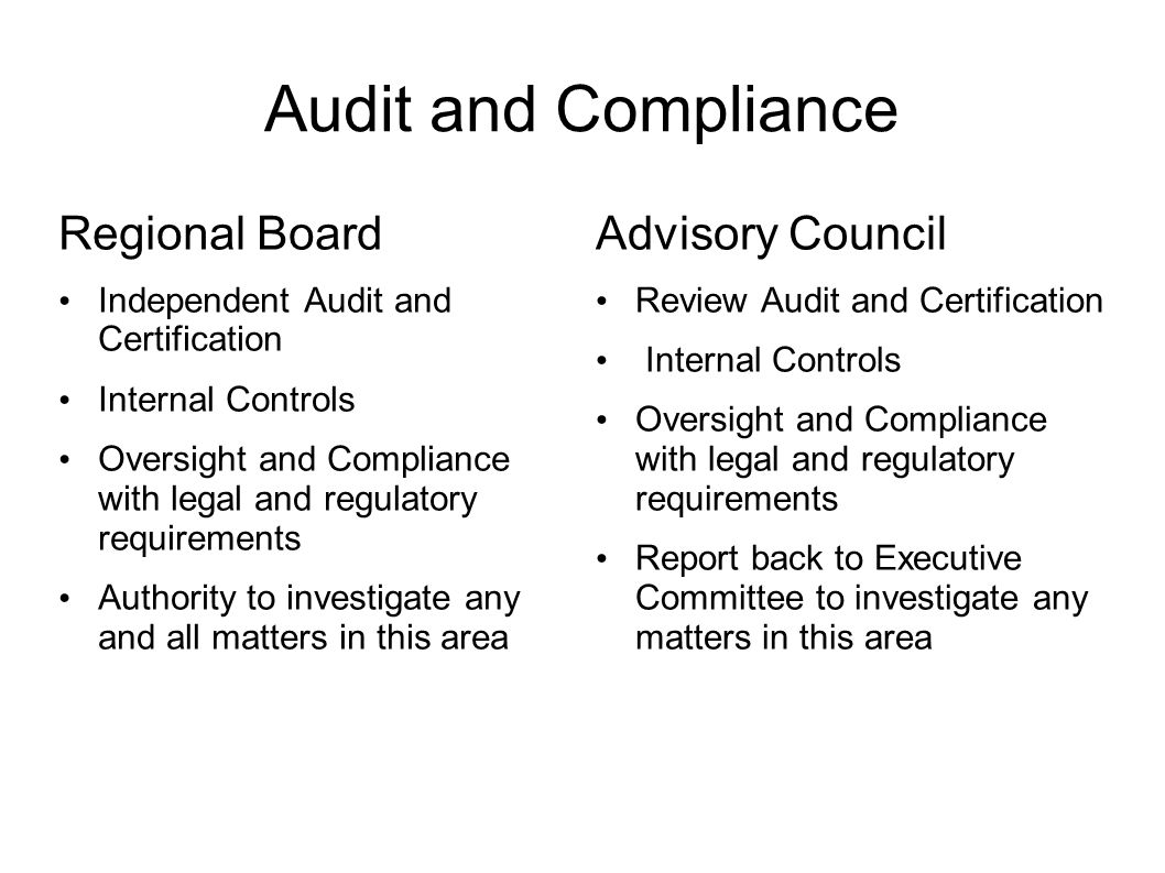Audit and Compliance Regional Board Independent Audit and Certification Internal Controls Oversight and Compliance with legal and regulatory requirements Authority to investigate any and all matters in this area Advisory Council Review Audit and Certification Internal Controls Oversight and Compliance with legal and regulatory requirements Report back to Executive Committee to investigate any matters in this area