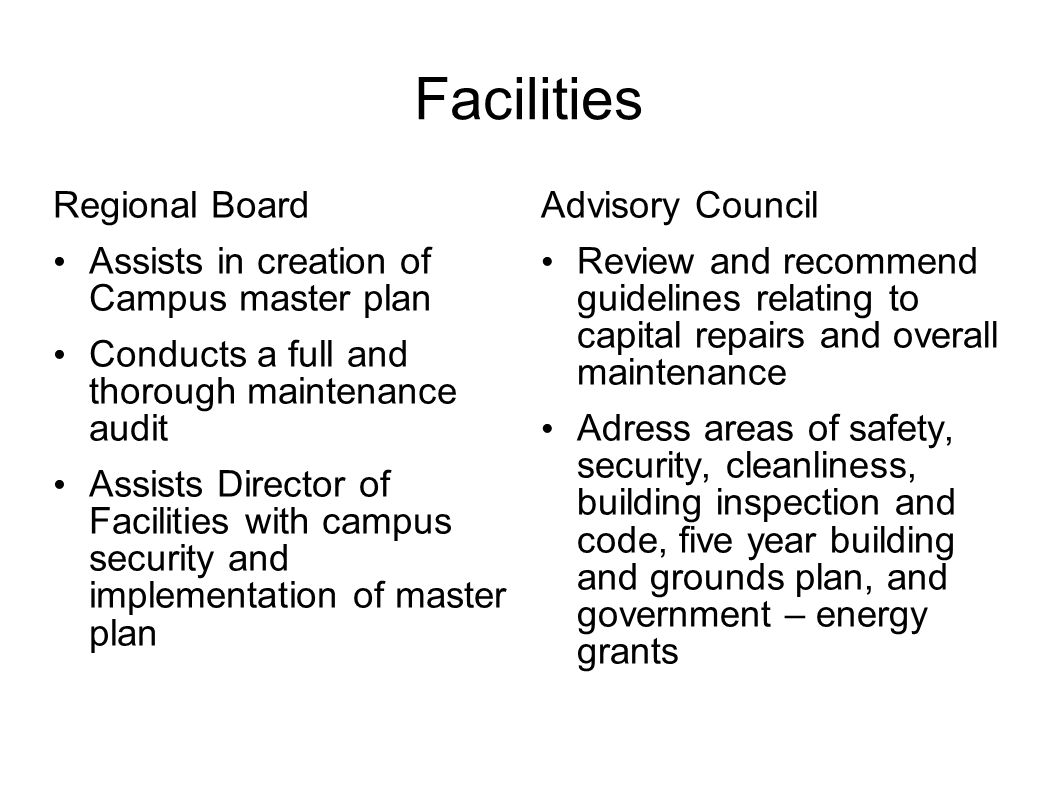 Facilities Regional Board Assists in creation of Campus master plan Conducts a full and thorough maintenance audit Assists Director of Facilities with campus security and implementation of master plan Advisory Council Review and recommend guidelines relating to capital repairs and overall maintenance Adress areas of safety, security, cleanliness, building inspection and code, five year building and grounds plan, and government – energy grants