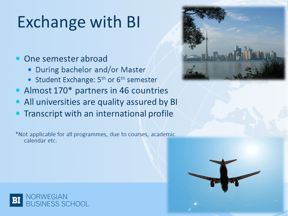 Exchange with BI One semester abroad During bachelor and/or Master Student Exchange: 5 th or 6 th semester Almost 170* partners in 46 countries All universities are quality assured by BI Transcript with an international profile *Not applicable for all programmes, due to courses, academic calendar etc.