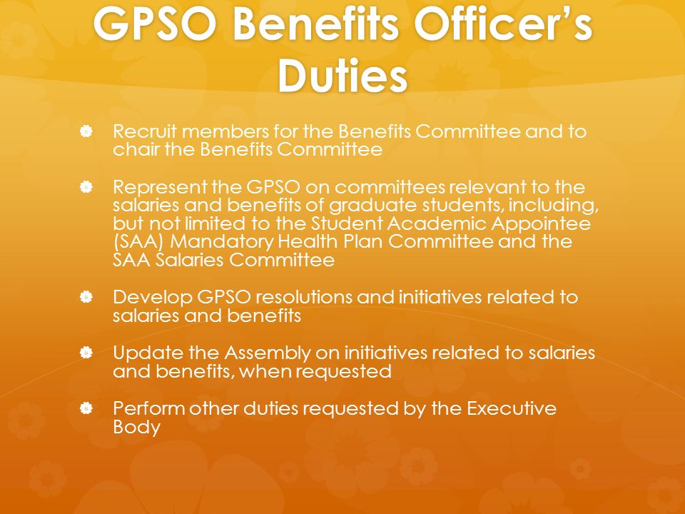 GPSO Benefits Officer’s Duties   Recruit members for the Benefits Committee and to chair the Benefits Committee   Represent the GPSO on committees relevant to the salaries and benefits of graduate students, including, but not limited to the Student Academic Appointee (SAA) Mandatory Health Plan Committee and the SAA Salaries Committee   Develop GPSO resolutions and initiatives related to salaries and benefits   Update the Assembly on initiatives related to salaries and benefits, when requested   Perform other duties requested by the Executive Body