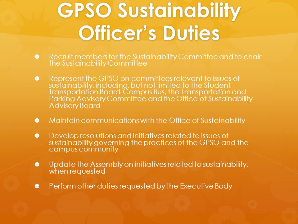 GPSO Sustainability Officer’s Duties   Recruit members for the Sustainability Committee and to chair the Sustainability Committee   Represent the GPSO on committees relevant to issues of sustainability, including, but not limited to the Student Transportation Board-Campus Bus, the Transportation and Parking Advisory Committee and the Office of Sustainability Advisory Board   Maintain communications with the Office of Sustainability   Develop resolutions and initiatives related to issues of sustainability governing the practices of the GPSO and the campus community   Update the Assembly on initiatives related to sustainability, when requested   Perform other duties requested by the Executive Body