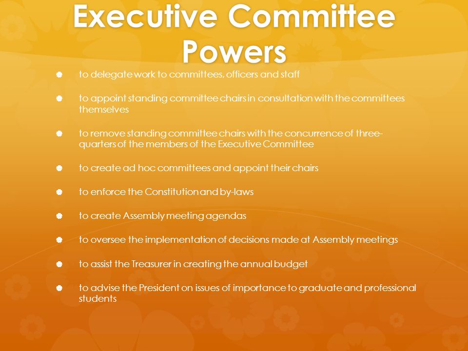 Executive Committee Powers   to delegate work to committees, officers and staff   to appoint standing committee chairs in consultation with the committees themselves   to remove standing committee chairs with the concurrence of three- quarters of the members of the Executive Committee   to create ad hoc committees and appoint their chairs   to enforce the Constitution and by-laws   to create Assembly meeting agendas   to oversee the implementation of decisions made at Assembly meetings   to assist the Treasurer in creating the annual budget   to advise the President on issues of importance to graduate and professional students