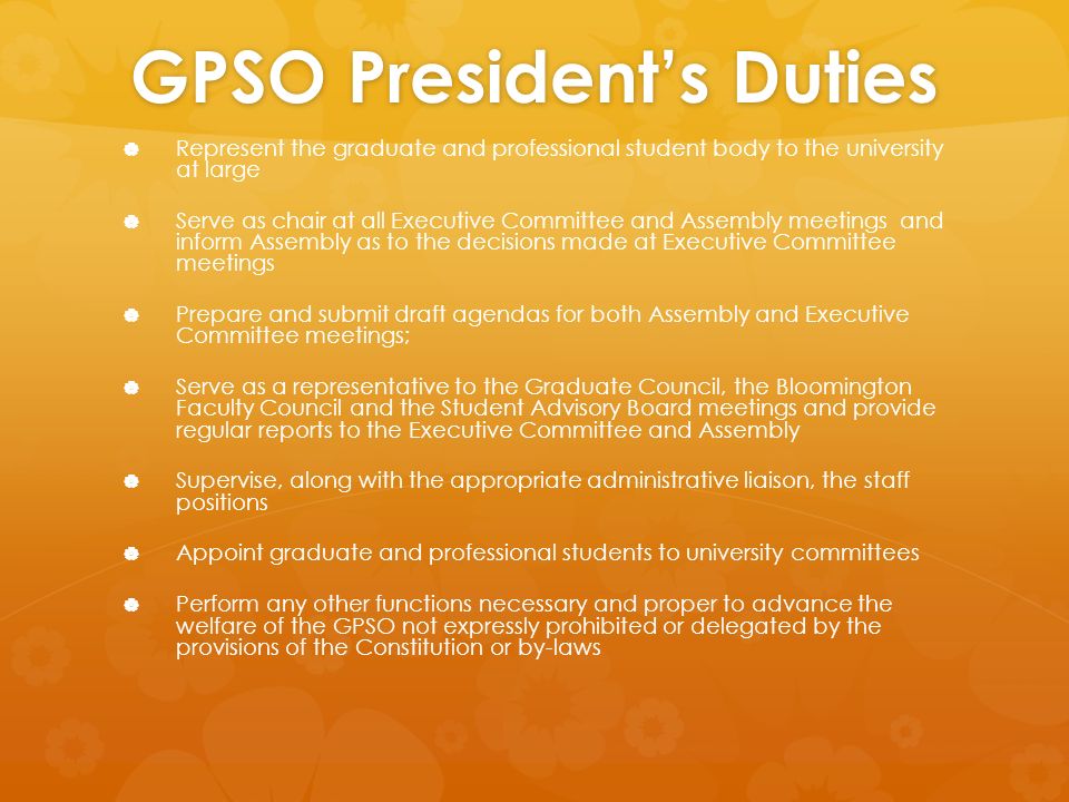 GPSO President’s Duties   Represent the graduate and professional student body to the university at large   Serve as chair at all Executive Committee and Assembly meetings and inform Assembly as to the decisions made at Executive Committee meetings   Prepare and submit draft agendas for both Assembly and Executive Committee meetings;   Serve as a representative to the Graduate Council, the Bloomington Faculty Council and the Student Advisory Board meetings and provide regular reports to the Executive Committee and Assembly   Supervise, along with the appropriate administrative liaison, the staff positions   Appoint graduate and professional students to university committees   Perform any other functions necessary and proper to advance the welfare of the GPSO not expressly prohibited or delegated by the provisions of the Constitution or by-laws