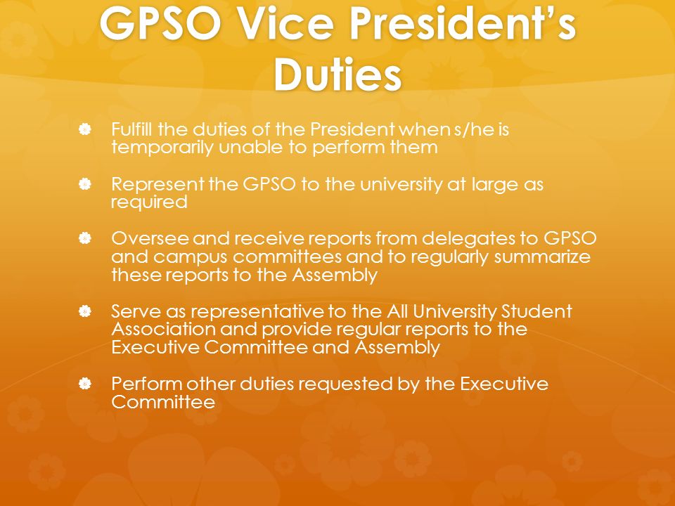 GPSO Vice President’s Duties   Fulfill the duties of the President when s/he is temporarily unable to perform them   Represent the GPSO to the university at large as required   Oversee and receive reports from delegates to GPSO and campus committees and to regularly summarize these reports to the Assembly   Serve as representative to the All University Student Association and provide regular reports to the Executive Committee and Assembly   Perform other duties requested by the Executive Committee