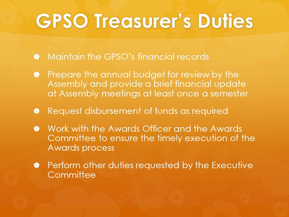 GPSO Treasurer’s Duties   Maintain the GPSO’s financial records   Prepare the annual budget for review by the Assembly and provide a brief financial update at Assembly meetings at least once a semester   Request disbursement of funds as required   Work with the Awards Officer and the Awards Committee to ensure the timely execution of the Awards process   Perform other duties requested by the Executive Committee