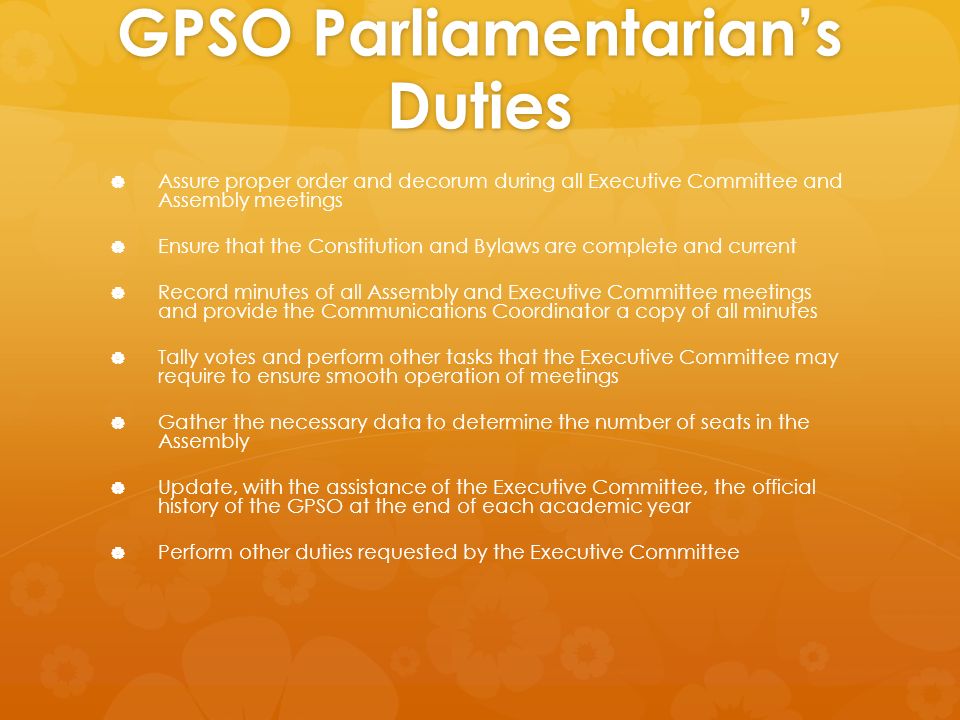 GPSO Parliamentarian’s Duties   Assure proper order and decorum during all Executive Committee and Assembly meetings   Ensure that the Constitution and Bylaws are complete and current   Record minutes of all Assembly and Executive Committee meetings and provide the Communications Coordinator a copy of all minutes   Tally votes and perform other tasks that the Executive Committee may require to ensure smooth operation of meetings   Gather the necessary data to determine the number of seats in the Assembly   Update, with the assistance of the Executive Committee, the official history of the GPSO at the end of each academic year   Perform other duties requested by the Executive Committee