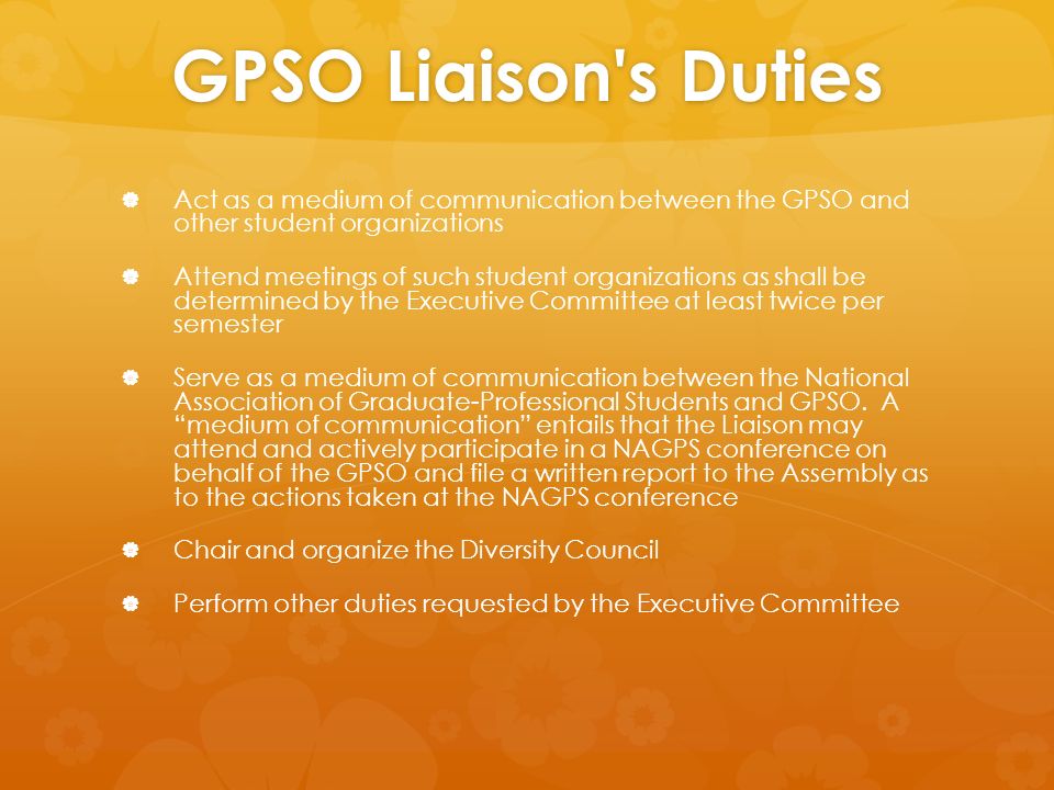 GPSO Liaison s Duties   Act as a medium of communication between the GPSO and other student organizations   Attend meetings of such student organizations as shall be determined by the Executive Committee at least twice per semester   Serve as a medium of communication between the National Association of Graduate-Professional Students and GPSO.