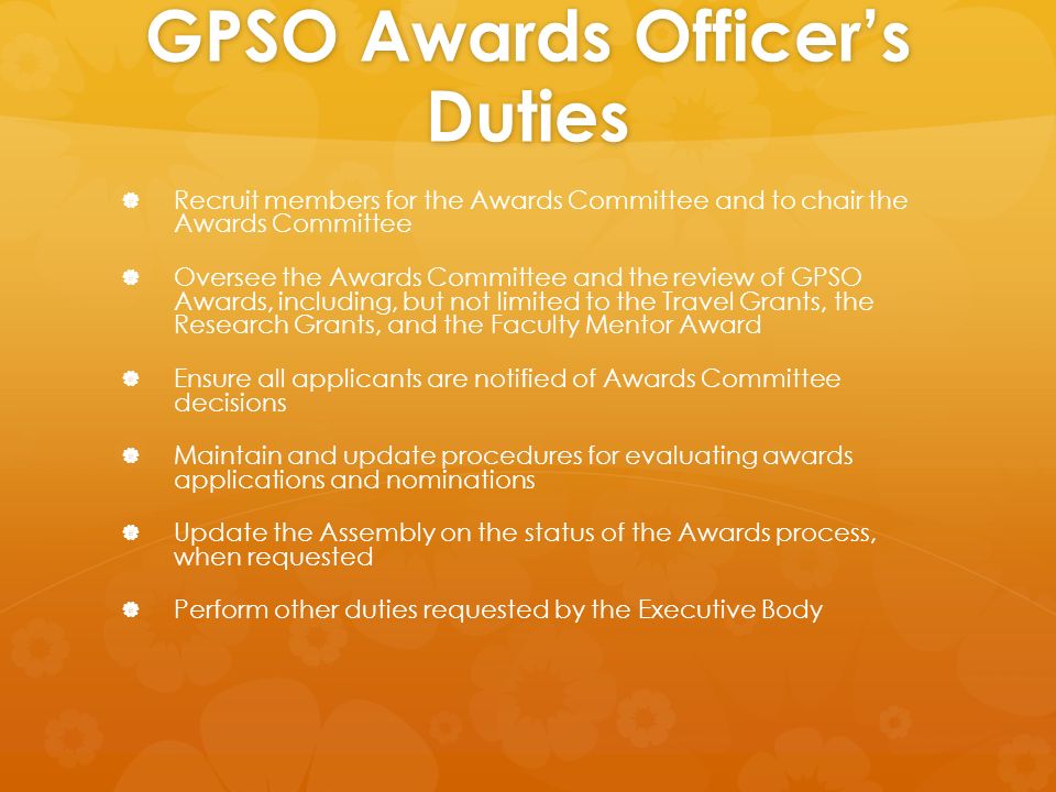 GPSO Awards Officer’s Duties   Recruit members for the Awards Committee and to chair the Awards Committee   Oversee the Awards Committee and the review of GPSO Awards, including, but not limited to the Travel Grants, the Research Grants, and the Faculty Mentor Award   Ensure all applicants are notified of Awards Committee decisions   Maintain and update procedures for evaluating awards applications and nominations   Update the Assembly on the status of the Awards process, when requested   Perform other duties requested by the Executive Body