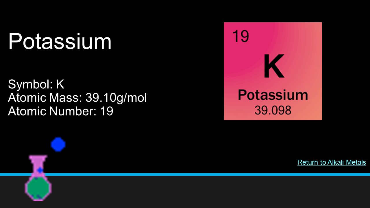 Potassium Symbol: K Atomic Mass: 39.10g/mol Atomic Number: 19 Return to Alkali Metals