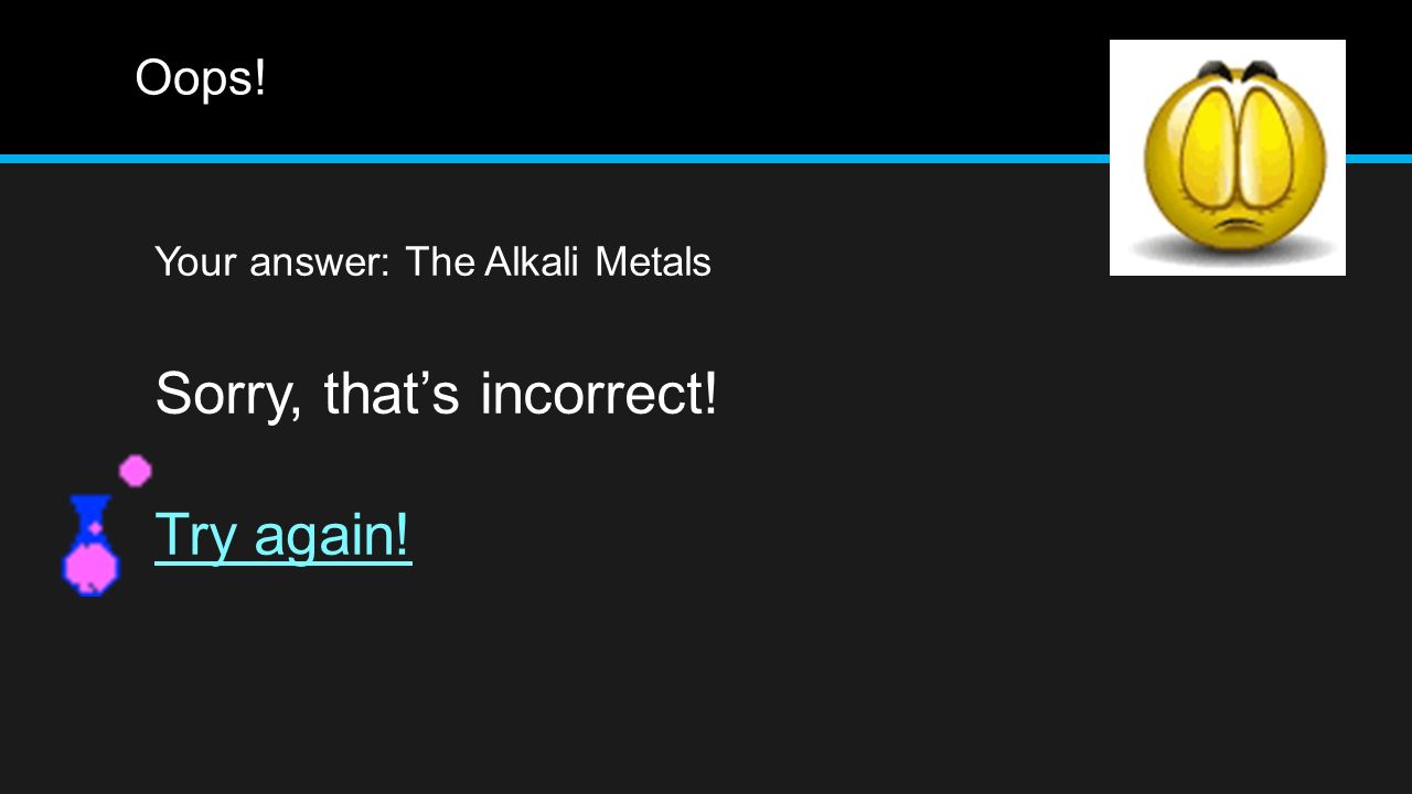 Oops! Your answer: The Alkali Metals Sorry, that’s incorrect! Try again!