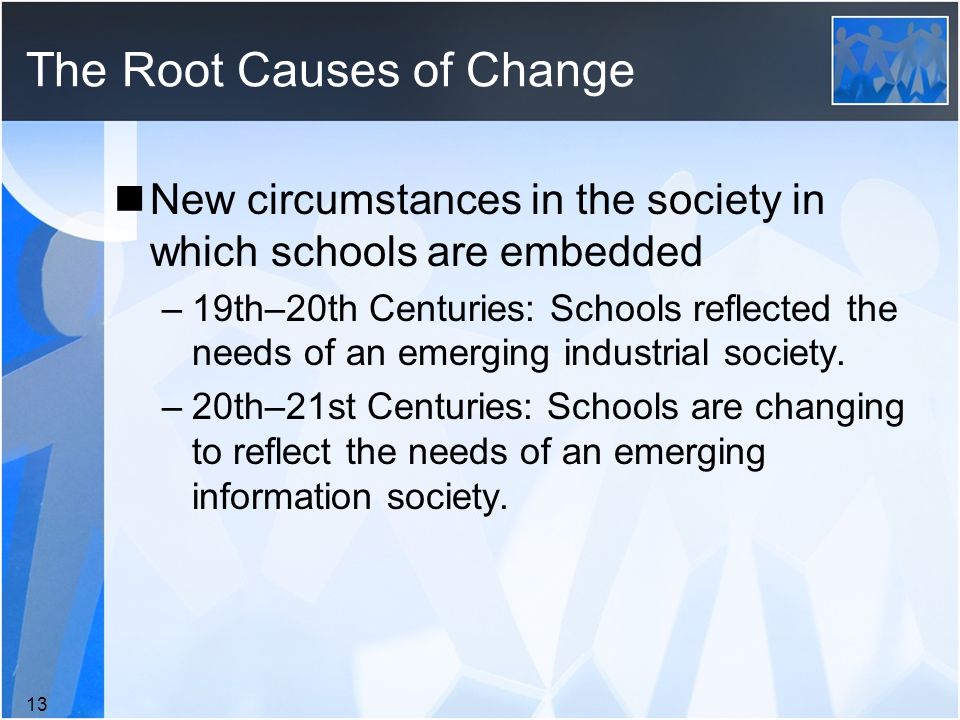 The Root Causes of Change New circumstances in the society in which schools are embedded –19th–20th Centuries: Schools reflected the needs of an emerging industrial society.