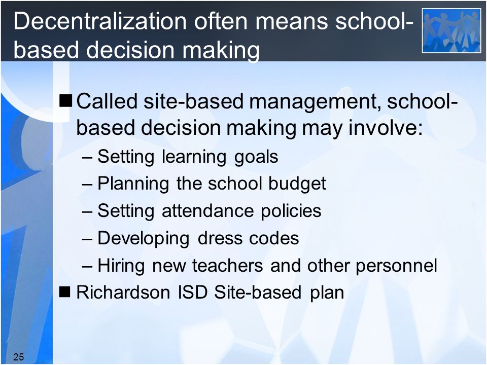 Decentralization often means school- based decision making Called site-based management, school- based decision making may involve: –Setting learning goals –Planning the school budget –Setting attendance policies –Developing dress codes –Hiring new teachers and other personnel Richardson ISD Site-based plan 25