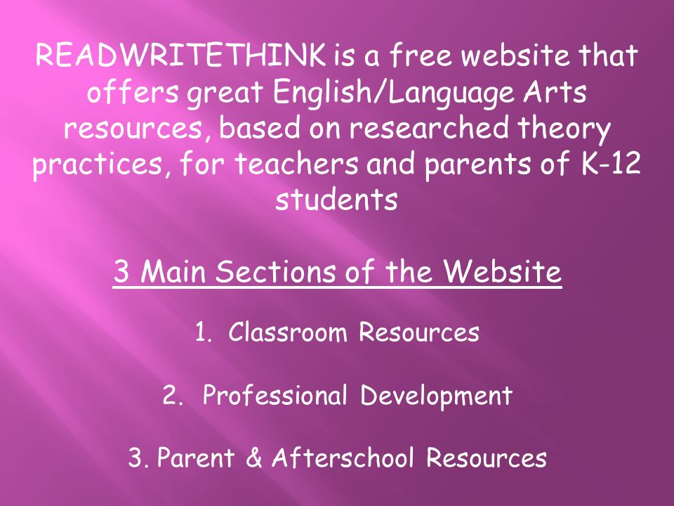 READWRITETHINK is a free website that offers great English/Language Arts resources, based on researched theory practices, for teachers and parents of K-12 students 3 Main Sections of the Website 1.Classroom Resources 2.