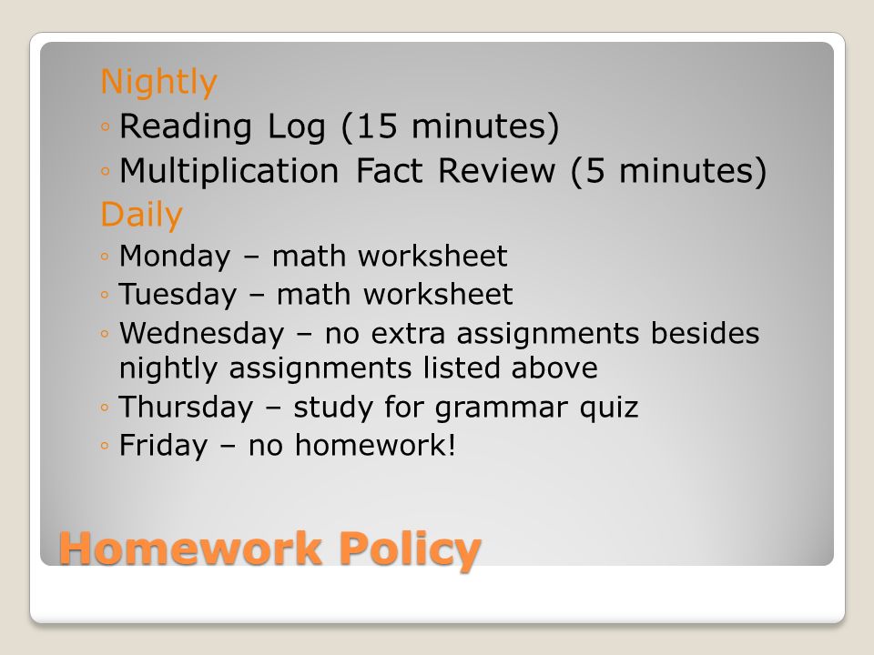 Homework Policy Nightly ◦Reading Log (15 minutes) ◦Multiplication Fact Review (5 minutes) Daily ◦Monday – math worksheet ◦Tuesday – math worksheet ◦Wednesday – no extra assignments besides nightly assignments listed above ◦Thursday – study for grammar quiz ◦Friday – no homework!