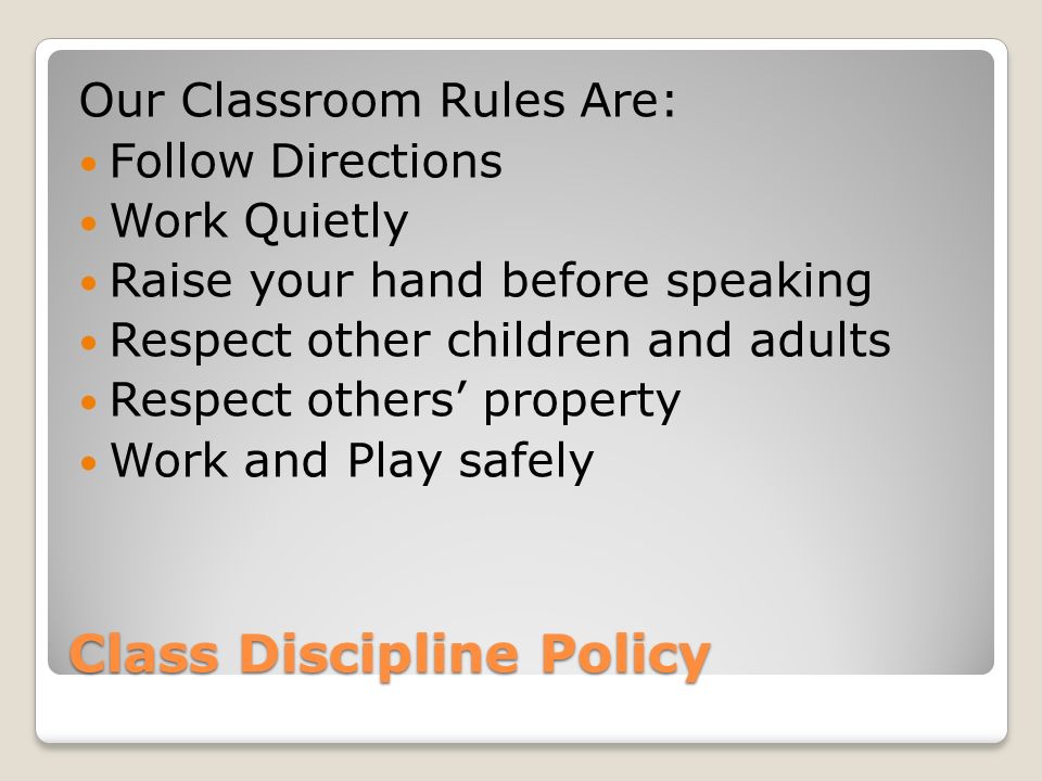 Class Discipline Policy Our Classroom Rules Are: Follow Directions Work Quietly Raise your hand before speaking Respect other children and adults Respect others’ property Work and Play safely