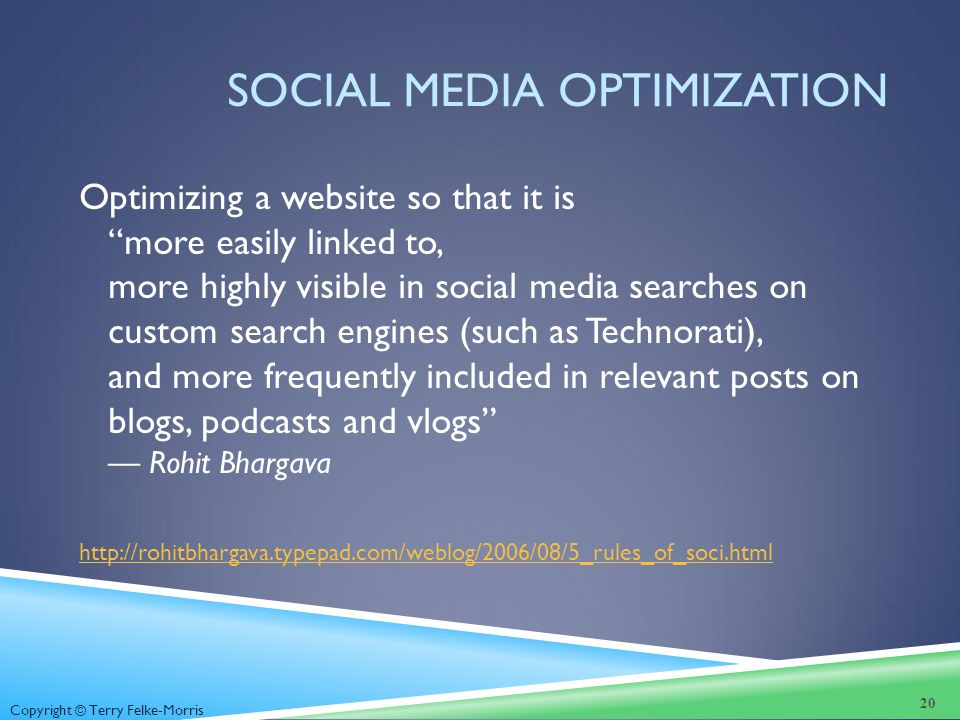 Copyright © Terry Felke-Morris SOCIAL MEDIA OPTIMIZATION Optimizing a website so that it is more easily linked to, more highly visible in social media searches on custom search engines (such as Technorati), and more frequently included in relevant posts on blogs, podcasts and vlogs — Rohit Bhargava   20