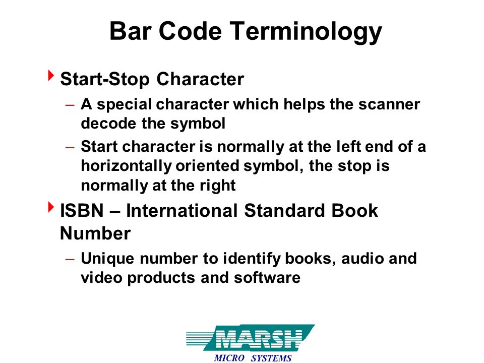 Bar Code Terminology  Start-Stop Character –A special character which helps the scanner decode the symbol –Start character is normally at the left end of a horizontally oriented symbol, the stop is normally at the right  ISBN – International Standard Book Number –Unique number to identify books, audio and video products and software