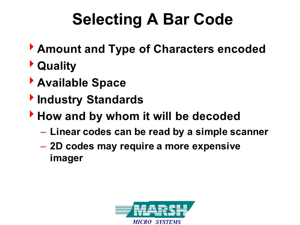 Selecting A Bar Code  Amount and Type of Characters encoded  Quality  Available Space  Industry Standards  How and by whom it will be decoded –Linear codes can be read by a simple scanner –2D codes may require a more expensive imager