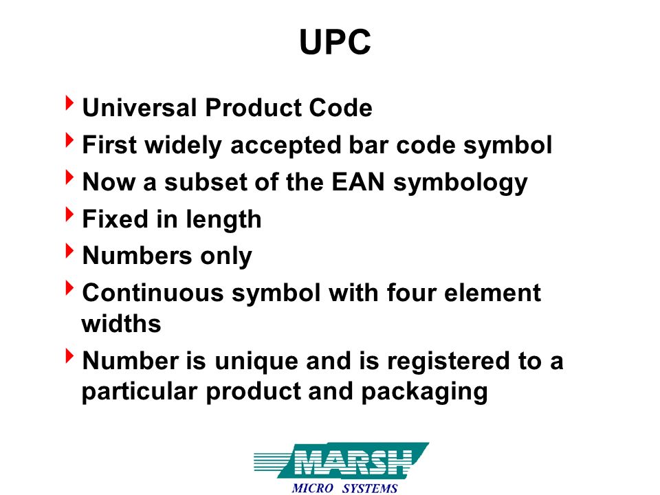 UPC  Universal Product Code  First widely accepted bar code symbol  Now a subset of the EAN symbology  Fixed in length  Numbers only  Continuous symbol with four element widths  Number is unique and is registered to a particular product and packaging