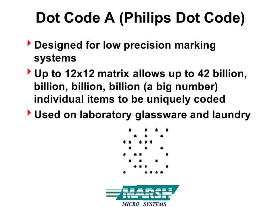 Dot Code A (Philips Dot Code)  Designed for low precision marking systems  Up to 12x12 matrix allows up to 42 billion, billion, billion, billion (a big number) individual items to be uniquely coded  Used on laboratory glassware and laundry