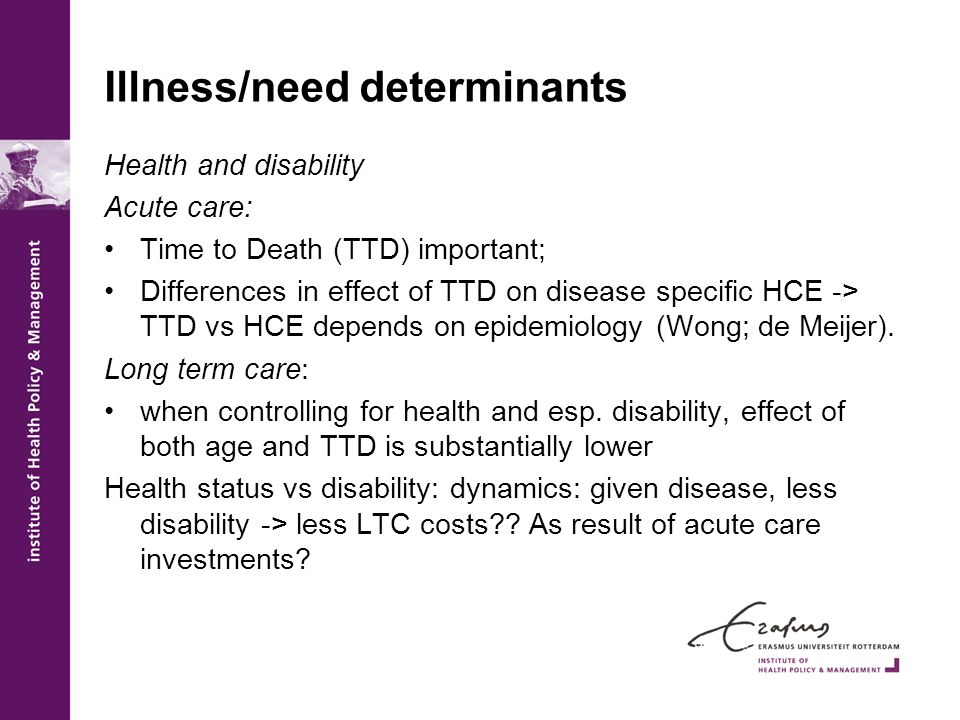 Illness/need determinants Health and disability Acute care: Time to Death (TTD) important; Differences in effect of TTD on disease specific HCE -> TTD vs HCE depends on epidemiology (Wong; de Meijer).