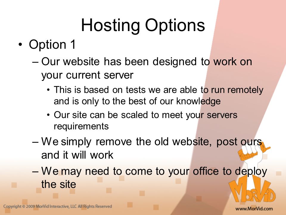 Hosting Options Option 1 –Our website has been designed to work on your current server This is based on tests we are able to run remotely and is only to the best of our knowledge Our site can be scaled to meet your servers requirements –We simply remove the old website, post ours and it will work –We may need to come to your office to deploy the site