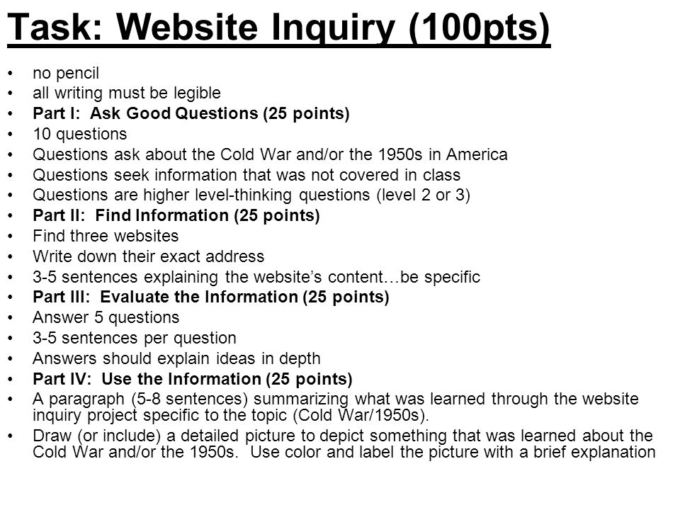 Task: Website Inquiry (100pts) no pencil all writing must be legible Part I: Ask Good Questions (25 points) 10 questions Questions ask about the Cold War and/or the 1950s in America Questions seek information that was not covered in class Questions are higher level-thinking questions (level 2 or 3) Part II: Find Information (25 points) Find three websites Write down their exact address 3-5 sentences explaining the website’s content…be specific Part III: Evaluate the Information (25 points) Answer 5 questions 3-5 sentences per question Answers should explain ideas in depth Part IV: Use the Information (25 points) A paragraph (5-8 sentences) summarizing what was learned through the website inquiry project specific to the topic (Cold War/1950s).