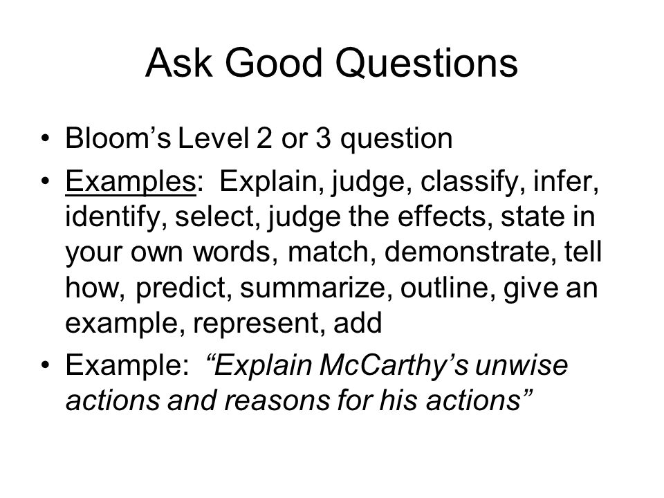 Ask Good Questions Bloom’s Level 2 or 3 question Examples: Explain, judge, classify, infer, identify, select, judge the effects, state in your own words, match, demonstrate, tell how, predict, summarize, outline, give an example, represent, add Example: Explain McCarthy’s unwise actions and reasons for his actions