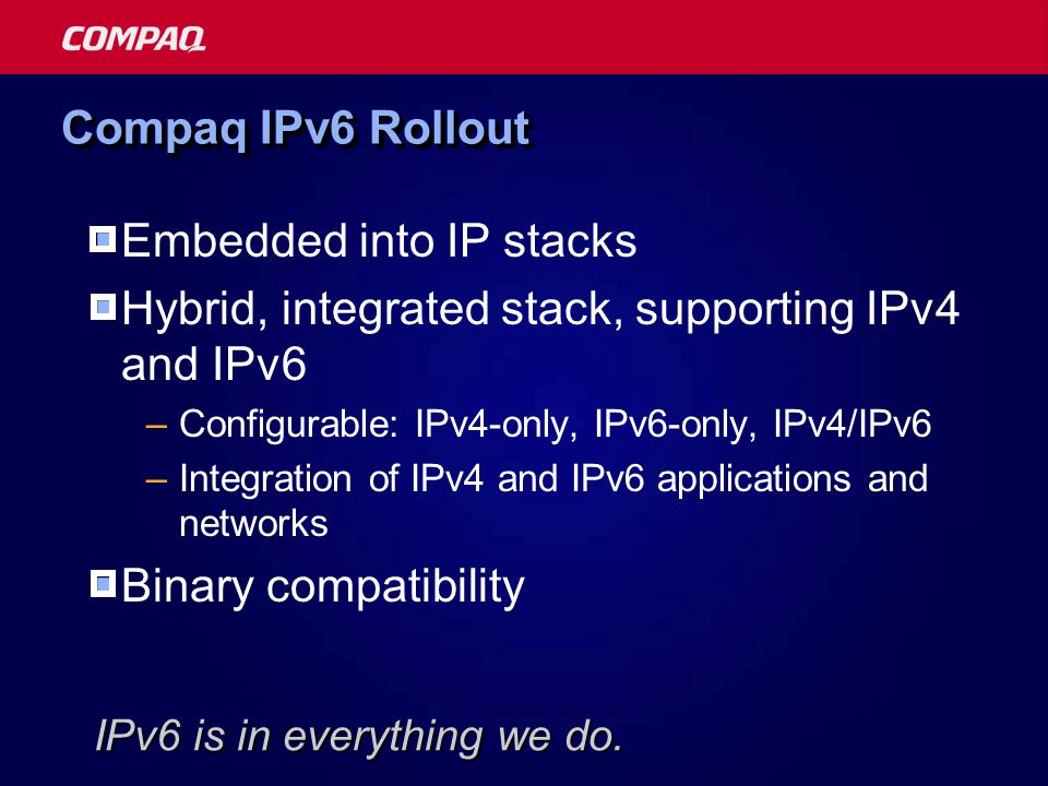 Compaq IPv6 Rollout  Embedded into IP stacks  Hybrid, integrated stack, supporting IPv4 and IPv6 –Configurable: IPv4-only, IPv6-only, IPv4/IPv6 –Integration of IPv4 and IPv6 applications and networks  Binary compatibility IPv6 is in everything we do.