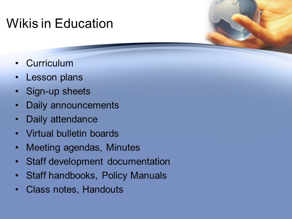Wikis in Education Curriculum Lesson plans Sign-up sheets Daily announcements Daily attendance Virtual bulletin boards Meeting agendas, Minutes Staff development documentation Staff handbooks, Policy Manuals Class notes, Handouts