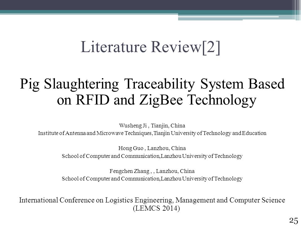 Literature Review[2] Pig Slaughtering Traceability System Based on RFID and ZigBee Technology Wusheng Ji, Tianjin, China Institute of Antenna and Microwave Techniques,Tianjin University of Technology and Education Hong Guo, Lanzhou, China School of Computer and Communication,Lanzhou University of Technology Fengchen Zhang,, Lanzhou, China School of Computer and Communication,Lanzhou University of Technology International Conference on Logistics Engineering, Management and Computer Science (LEMCS 2014) 25