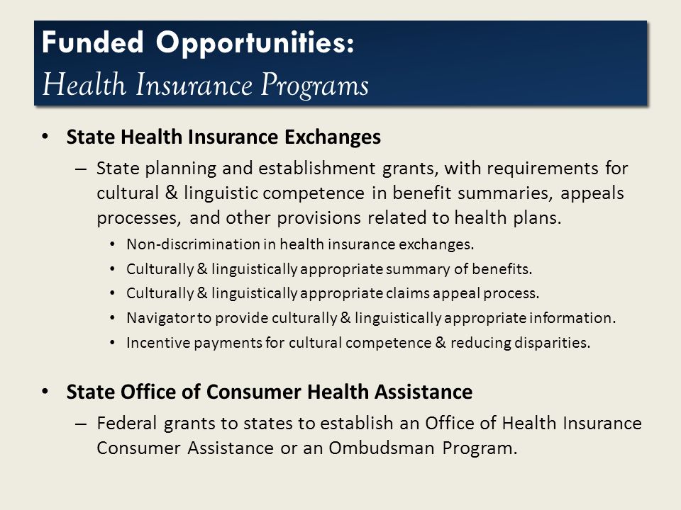 Click to edit Master title style Funded Opportunities: Health Insurance Programs State Health Insurance Exchanges – State planning and establishment grants, with requirements for cultural & linguistic competence in benefit summaries, appeals processes, and other provisions related to health plans.