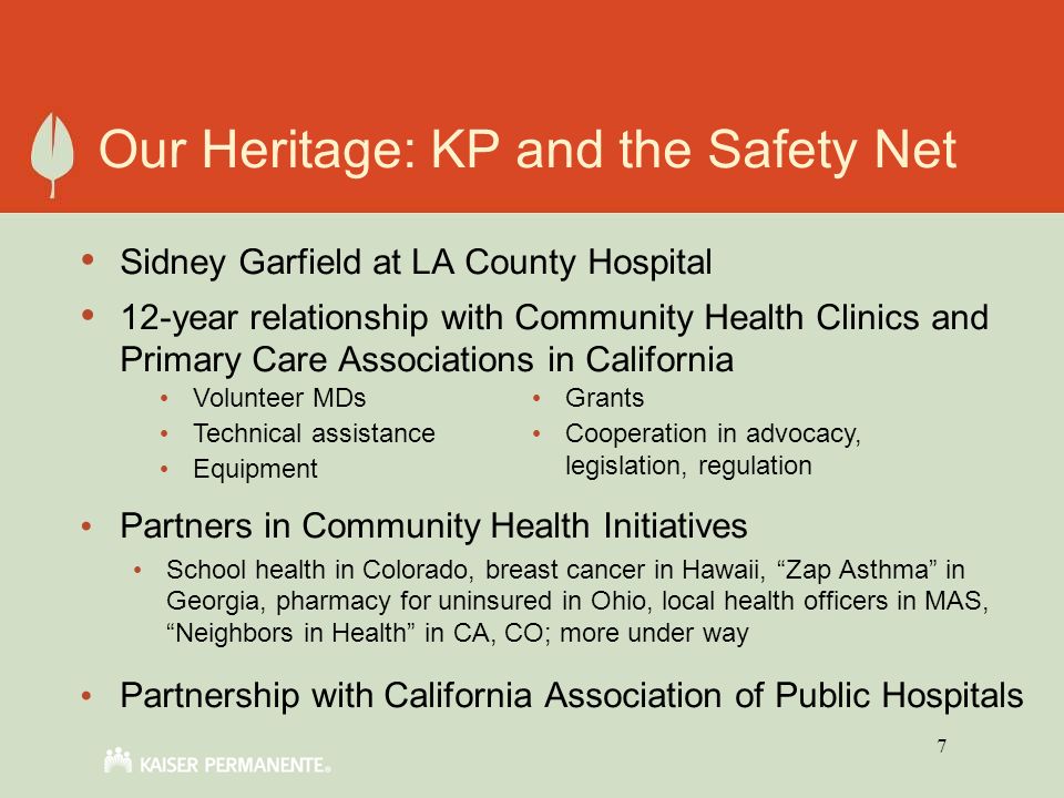 7 Our Heritage: KP and the Safety Net Sidney Garfield at LA County Hospital 12-year relationship with Community Health Clinics and Primary Care Associations in California Partners in Community Health Initiatives School health in Colorado, breast cancer in Hawaii, Zap Asthma in Georgia, pharmacy for uninsured in Ohio, local health officers in MAS, Neighbors in Health in CA, CO; more under way Partnership with California Association of Public Hospitals Volunteer MDs Technical assistance Equipment Grants Cooperation in advocacy, legislation, regulation