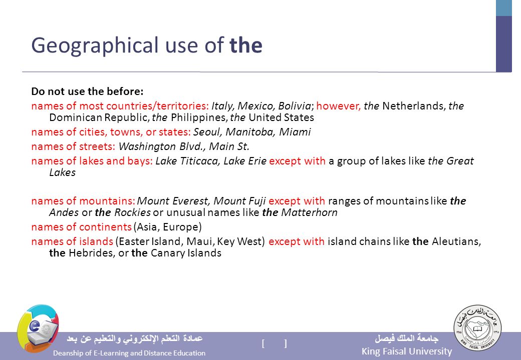King Faisal University جامعة الملك فيصل Deanship of E-Learning and Distance Education عمادة التعلم الإلكتروني والتعليم عن بعد [ ] Geographical use of the Do not use the before: names of most countries/territories: Italy, Mexico, Bolivia; however, the Netherlands, the Dominican Republic, the Philippines, the United States names of cities, towns, or states: Seoul, Manitoba, Miami names of streets: Washington Blvd., Main St.