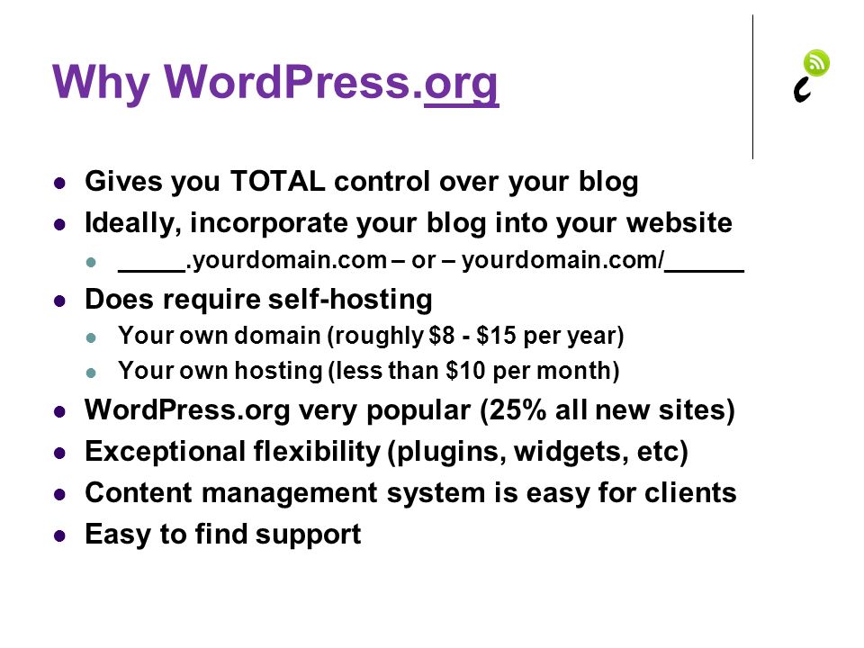 Why WordPress.org Gives you TOTAL control over your blog Ideally, incorporate your blog into your website _____.yourdomain.com – or – yourdomain.com/______ Does require self-hosting Your own domain (roughly $8 - $15 per year) Your own hosting (less than $10 per month) WordPress.org very popular (25% all new sites) Exceptional flexibility (plugins, widgets, etc) Content management system is easy for clients Easy to find support