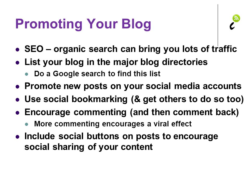 Promoting Your Blog SEO – organic search can bring you lots of traffic List your blog in the major blog directories Do a Google search to find this list Promote new posts on your social media accounts Use social bookmarking (& get others to do so too) Encourage commenting (and then comment back) More commenting encourages a viral effect Include social buttons on posts to encourage social sharing of your content