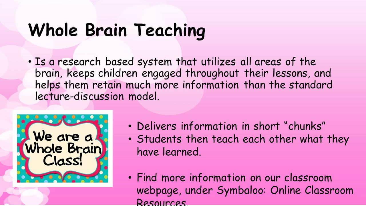Whole Brain Teaching Is a research based system that utilizes all areas of the brain, keeps children engaged throughout their lessons, and helps them retain much more information than the standard lecture-discussion model.